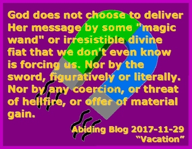 God does not choose to deliver Her message by some "magic wand" or irrestible divine fiat that we don't even know is forcing us. Nor by the sword, figuratively or literally. Nor by any coercion, or threat of hellfire, or offer of material gain.  #GodsVoice #FreeWill #AbidingBlog2017Vacation